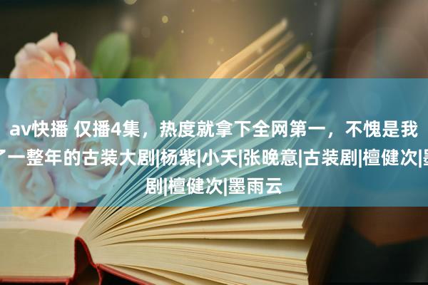 av快播 仅播4集，热度就拿下全网第一，不愧是我们盼了一整年的古装大剧|杨紫|小夭|张晚意|古装剧|檀健次|墨雨云