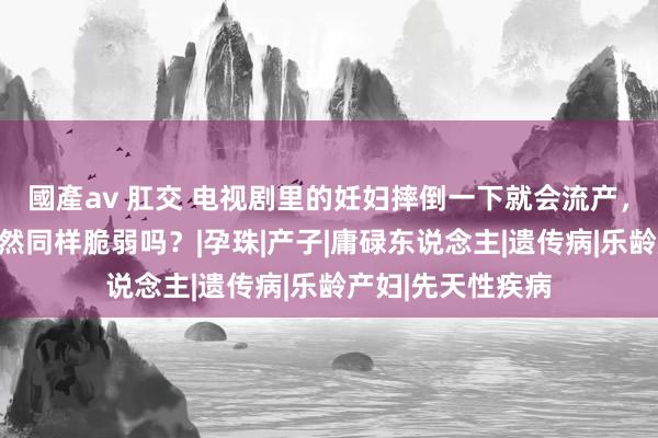 國產av 肛交 电视剧里的妊妇摔倒一下就会流产，推行中的妊妇亦然同样脆弱吗？|孕珠|产子|庸碌东说念主|遗传病|乐龄产妇|先天性疾病