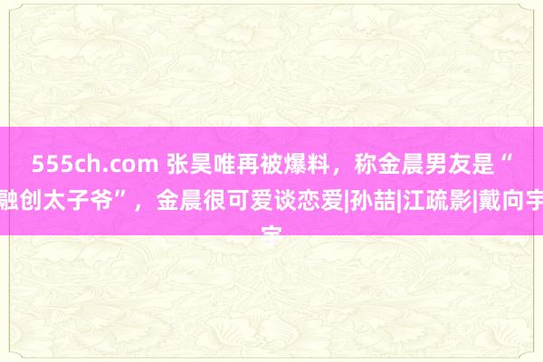 555ch.com 张昊唯再被爆料，称金晨男友是“融创太子爷”，金晨很可爱谈恋爱|孙喆|江疏影|戴向宇