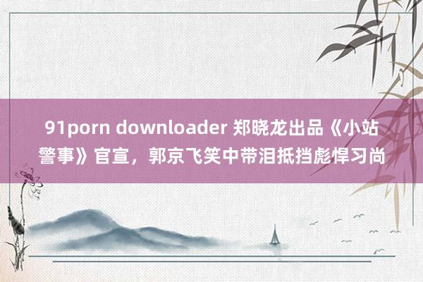 91porn downloader 郑晓龙出品《小站警事》官宣，郭京飞笑中带泪抵挡彪悍习尚