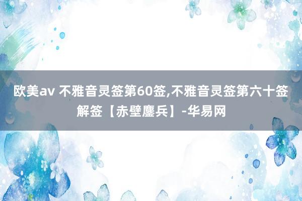 欧美av 不雅音灵签第60签,不雅音灵签第六十签解签【赤壁鏖兵】-华易网