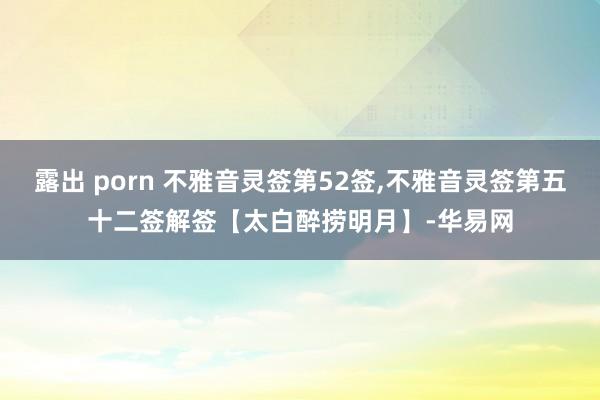 露出 porn 不雅音灵签第52签,不雅音灵签第五十二签解签【太白醉捞明月】-华易网