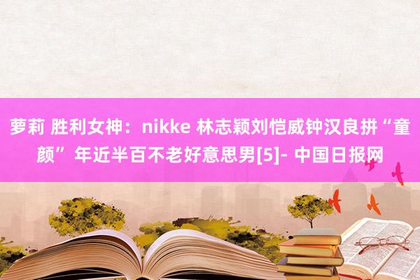 萝莉 胜利女神：nikke 林志颖刘恺威钟汉良拼“童颜” 年近半百不老好意思男[5]- 中国日报网