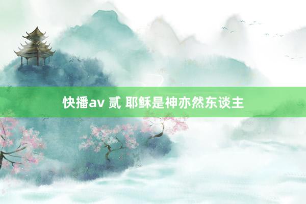 快播av 贰 耶稣是神亦然东谈主