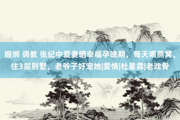 捆绑 调教 张纪中爱妻晒幸福孕晚期，每天喝燕窝、住3层别墅，老爷子好宠她|爱情|杜星霖|老戏骨