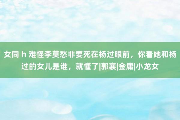 女同 h 难怪李莫愁非要死在杨过眼前，你看她和杨过的女儿是谁，就懂了|郭襄|金庸|小龙女