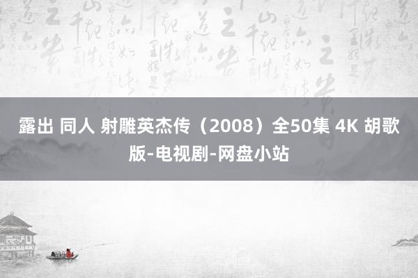 露出 同人 射雕英杰传（2008）全50集 4K 胡歌版-电视剧-网盘小站